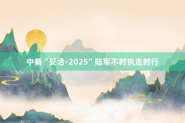 中新“妥洽-2025”陆军不时执走时行