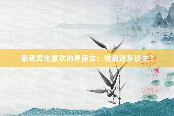 最受男生喜欢的星座女：谁最迷东谈主？